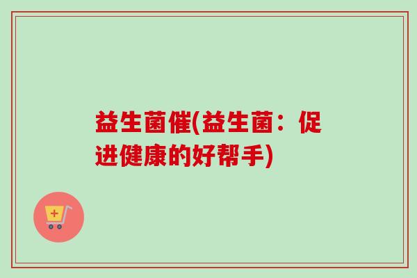 益生菌催(益生菌:促进健康的好帮手) 益生菌催(益生菌:促进健康的好帮手)