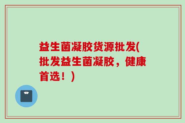 益生菌凝胶货源批发(批发益生菌凝胶，健康首选！)