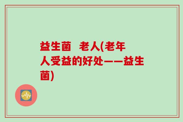 益生菌 老人(老年人受益的好处——益生菌) 益生菌 老人(老年人受益的好处——益生菌)