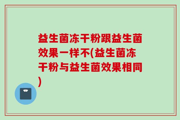 益生菌冻干粉跟益生菌效果一样不(益生菌冻干粉与益生菌效果相同) 益生菌冻干粉跟益生菌效果一样不(益生菌冻干粉与益生菌效果相同)
