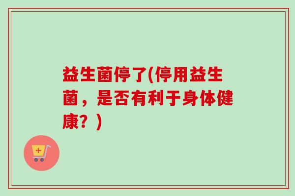 益生菌停了(停用益生菌，是否有利于身体健康？)