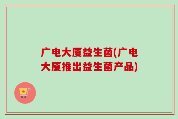 广电大厦益生菌(广电大厦推出益生菌产品)