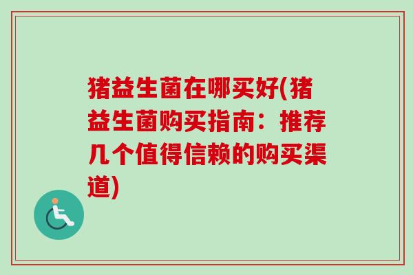 猪益生菌在哪买好(猪益生菌购买指南：推荐几个值得信赖的购买渠道)