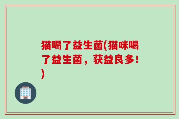 猫喝了益生菌(猫咪喝了益生菌,获益良多!) 猫喝了益生菌(猫咪喝了益生菌,获益良多!)