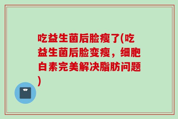吃益生菌后脸瘦了(吃益生菌后脸变瘦,细胞白素完美解决脂肪问题) 吃益生菌后脸瘦了(吃益生菌后脸变瘦,细胞白素完美解决脂肪问题)