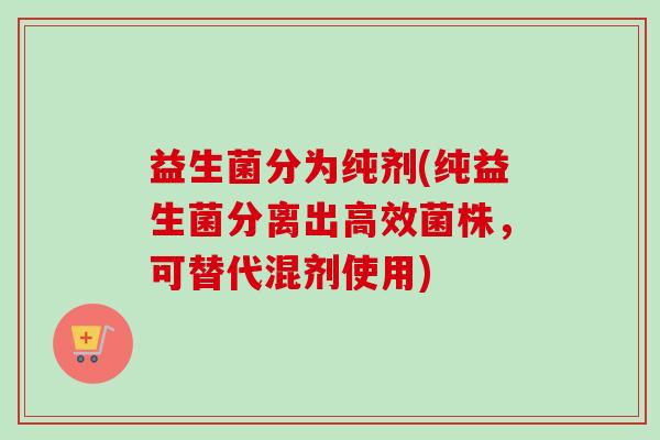 益生菌分为纯剂(纯益生菌分离出高效菌株,可替代混剂使用) 益生菌分为纯剂(纯益生菌分离出高效菌株,可替代混剂使用)