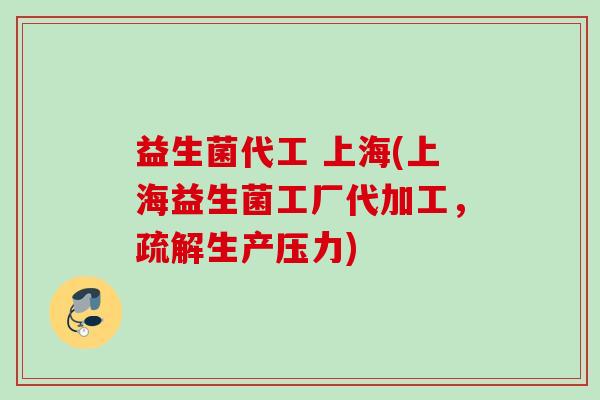 益生菌代工 上海(上海益生菌工厂代加工，疏解生产压力)