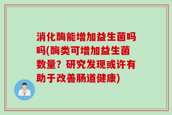 消化酶能增加益生菌吗吗(酶类可增加益生菌数量？研究发现或许有助于改善肠道健康)