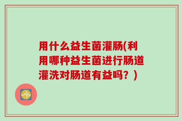 用什么益生菌灌肠(利用哪种益生菌进行肠道灌洗对肠道有益吗？)