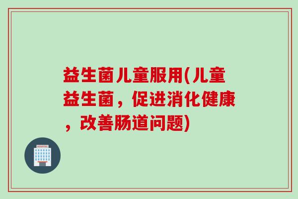 益生菌儿童服用(儿童益生菌,促进消化健康,改善肠道问题) 益生菌儿童服用(儿童益生菌,促进消化健康,改善肠道问题)