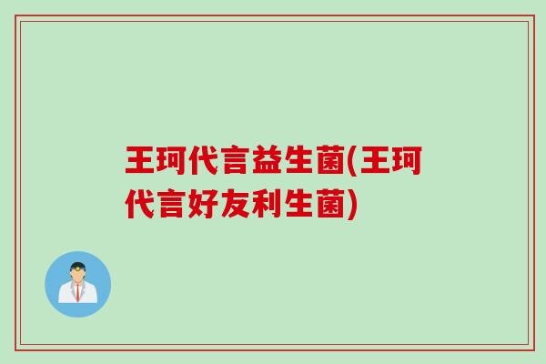 王珂代言益生菌(王珂代言好友利生菌) 王珂代言益生菌(王珂代言好友利生菌)