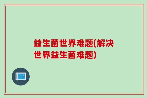 益生菌世界难题(解决世界益生菌难题) 益生菌世界难题(解决世界益生菌难题)