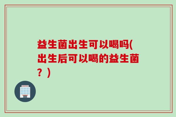 益生菌出生可以喝吗(出生后可以喝的益生菌？)