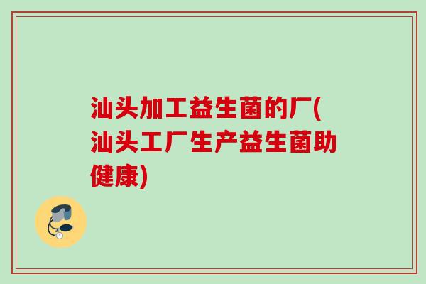汕头加工益生菌的厂(汕头工厂生产益生菌助健康)