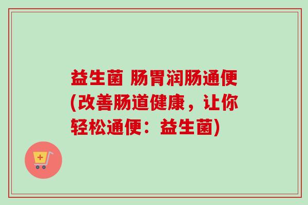 益生菌 肠胃润肠通便(改善肠道健康，让你轻松通便：益生菌)