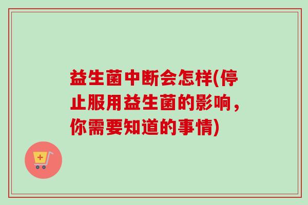 益生菌中断会怎样(停止服用益生菌的影响，你需要知道的事情)