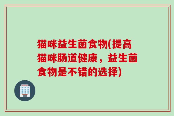 猫咪益生菌食物(提高猫咪肠道健康,益生菌食物是不错的选择) 猫咪益生菌食物(提高猫咪肠道健康,益生菌食物是不错的选择)