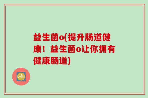 益生菌o(提升肠道健康!益生菌o让你拥有健康肠道) 益生菌o(提升肠道健康!益生菌o让你拥有健康肠道)