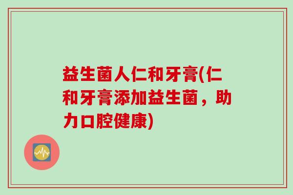 益生菌人仁和牙膏(仁和牙膏添加益生菌,助力口腔健康) 益生菌人仁和牙膏(仁和牙膏添加益生菌,助力口腔健康)