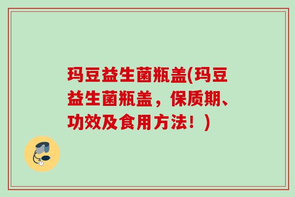 玛豆益生菌瓶盖(玛豆益生菌瓶盖，保质期、功效及食用方法！)