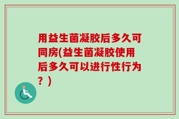 用益生菌凝胶后多久可同房(益生菌凝胶使用后多久可以进行性行为?) 用益生菌凝胶后多久可同房(益生菌凝胶使用后多久可以进行性行为?)