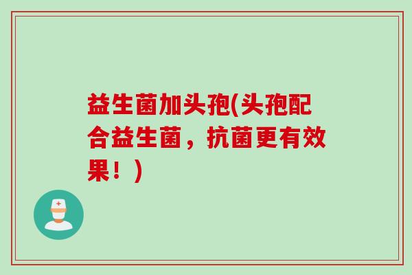 益生菌加头孢(头孢配合益生菌,更有效果!) 益生菌加头孢(头孢配合益生菌,更有效果!)