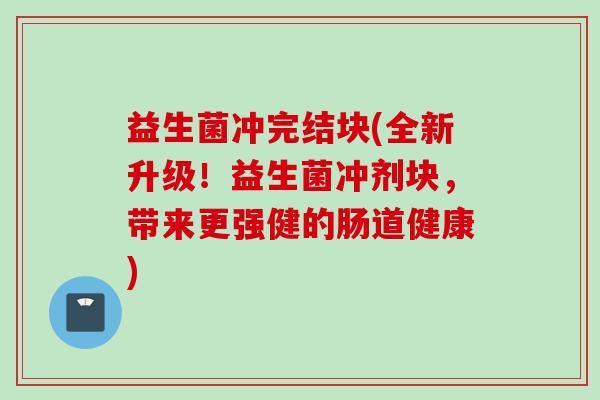 益生菌冲完结块(全新升级!益生菌冲剂块,带来更强健的肠道健康) 益生菌冲完结块(全新升级!益生菌冲剂块,带来更强健的肠道健康)