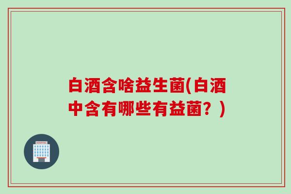 白酒含啥益生菌(白酒中含有哪些有益菌？)
