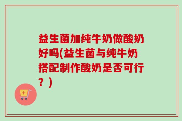 益生菌加纯牛奶做酸奶好吗(益生菌与纯牛奶搭配制作酸奶是否可行?) 益生菌加纯牛奶做酸奶好吗(益生菌与纯牛奶搭配制作酸奶是否可行?)