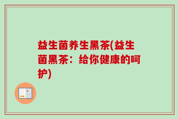 益生菌养生黑茶(益生菌黑茶:给你健康的呵护) 益生菌养生黑茶(益生菌黑茶:给你健康的呵护)