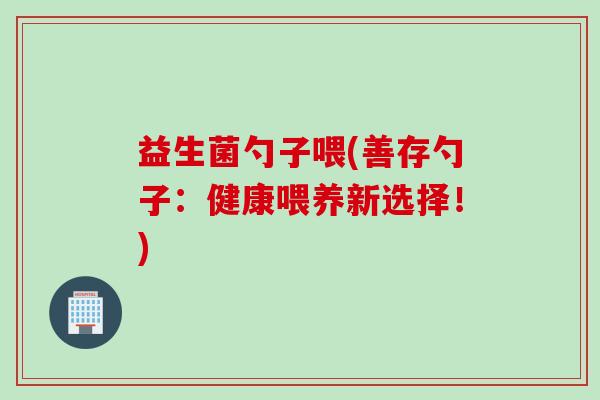 益生菌勺子喂(善存勺子：健康喂养新选择！)