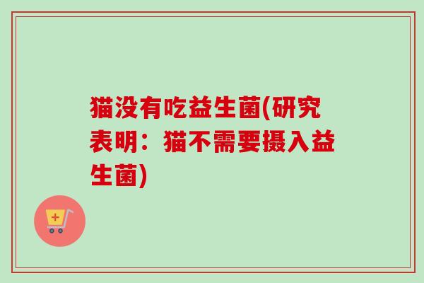 猫没有吃益生菌(研究表明：猫不需要摄入益生菌)