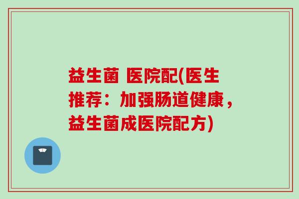 益生菌 医院配(医生推荐:加强肠道健康,益生菌成医院配方) 益生菌 医院配(医生推荐:加强肠道健康,益生菌成医院配方)