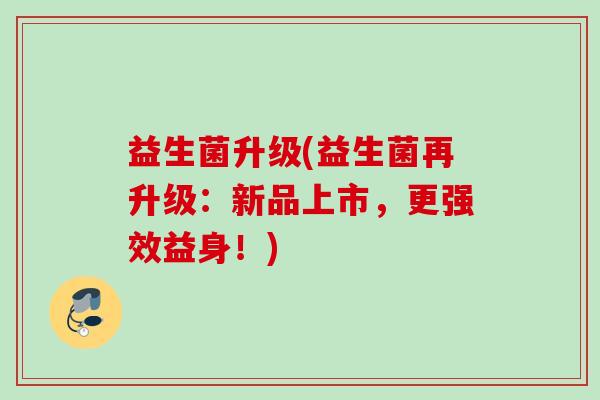 益生菌升级(益生菌再升级：新品上市，更强效益身！)