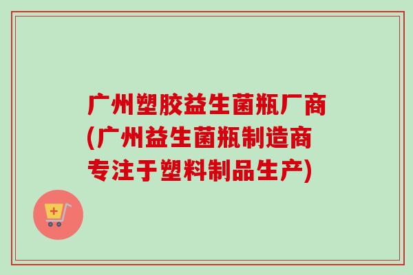 广州塑胶益生菌瓶厂商(广州益生菌瓶制造商专注于塑料制品生产)