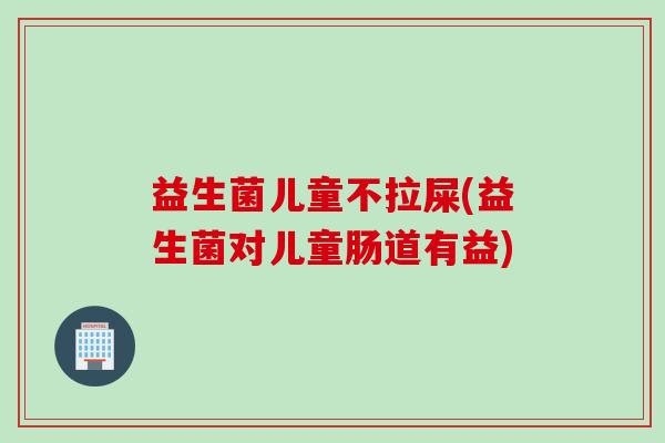 益生菌儿童不拉屎(益生菌对儿童肠道有益)
