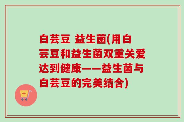 白芸豆 益生菌(用白芸豆和益生菌双重关爱达到健康——益生菌与白芸豆的完美结合)