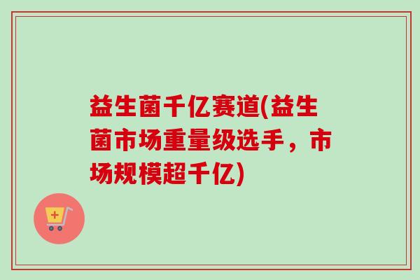 益生菌千亿赛道(益生菌市场重量级选手，市场规模超千亿)