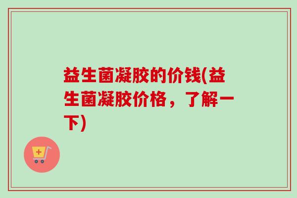 益生菌凝胶的价钱(益生菌凝胶价格，了解一下)