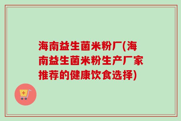 海南益生菌米粉厂(海南益生菌米粉生产厂家推荐的健康饮食选择)