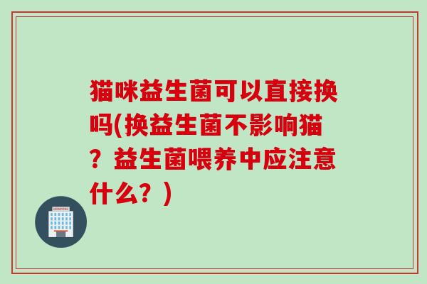 猫咪益生菌可以直接换吗(换益生菌不影响猫?益生菌喂养中应注意什么?) 猫咪益生菌可以直接换吗(换益生菌不影响猫?益生菌喂养中应注意什么?)