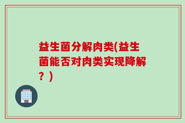 益生菌分解肉类(益生菌能否对肉类实现降解?) 益生菌分解肉类(益生菌能否对肉类实现降解?)