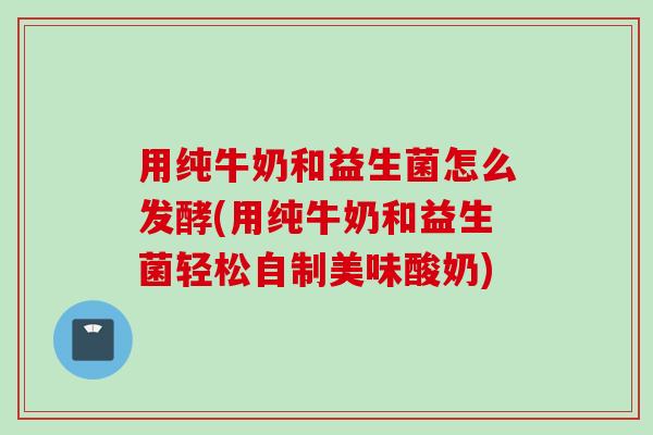 用纯牛奶和益生菌怎么发酵(用纯牛奶和益生菌轻松自制美味酸奶)