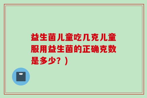 益生菌儿童吃几克儿童服用益生菌的正确克数是多少?) 益生菌儿童吃几克儿童服用益生菌的正确克数是多少?)