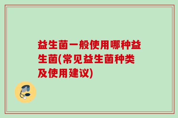 益生菌一般使用哪种益生菌(常见益生菌种类及使用建议)
