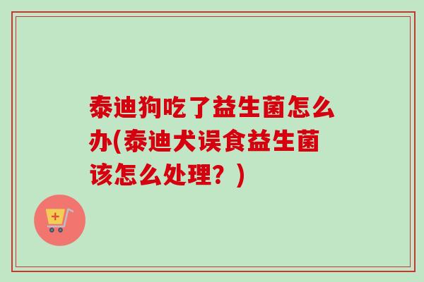 泰迪狗吃了益生菌怎么办(泰迪犬误食益生菌该怎么处理？)