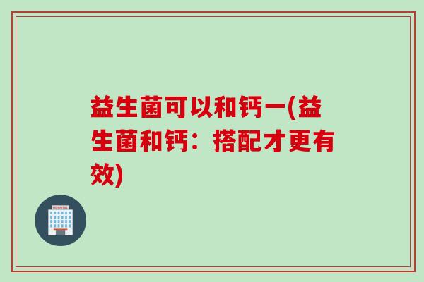 益生菌可以和钙一(益生菌和钙:搭配才更有效) 益生菌可以和钙一(益生菌和钙:搭配才更有效)