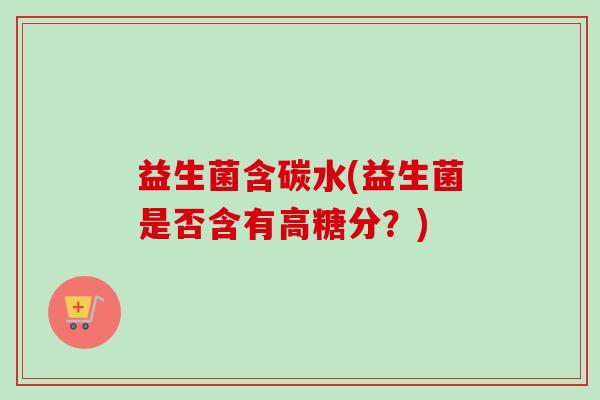 益生菌含碳水(益生菌是否含有高糖分?) 益生菌含碳水(益生菌是否含有高糖分?)