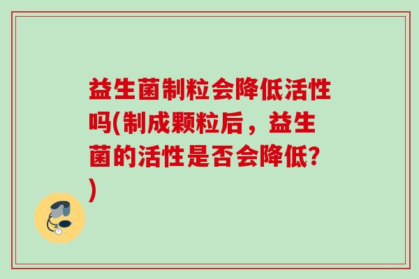 益生菌制粒会降低活性吗(制成颗粒后，益生菌的活性是否会降低？)