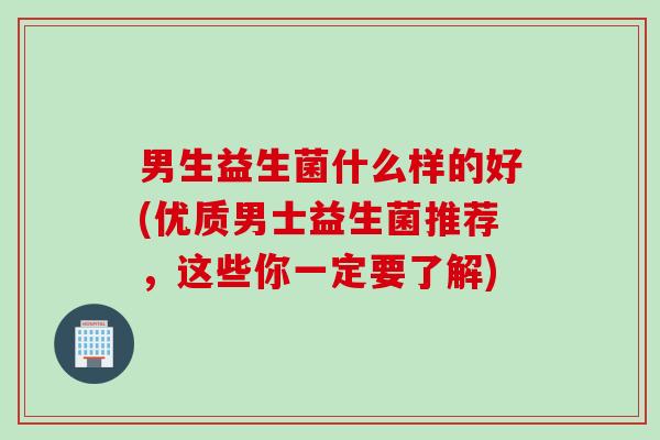 男生益生菌什么样的好(优质男士益生菌推荐,这些你一定要了解) 男生益生菌什么样的好(优质男士益生菌推荐,这些你一定要了解)